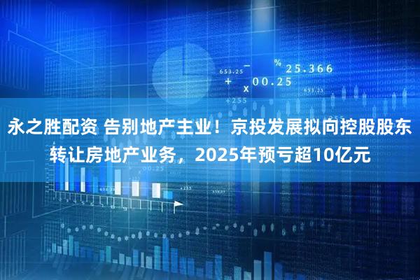 永之胜配资 告别地产主业！京投发展拟向控股股东转让房地产业务，2025年预亏超10亿元