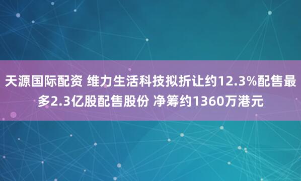 天源国际配资 维力生活科技拟折让约12.3%配售最多2.3亿股配售股份 净筹约1360万港元