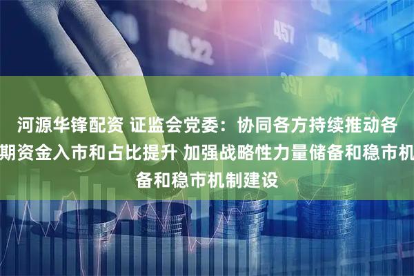 河源华锋配资 证监会党委：协同各方持续推动各类中长期资金入市和占比提升 加强战略性力量储备和稳市机制建设