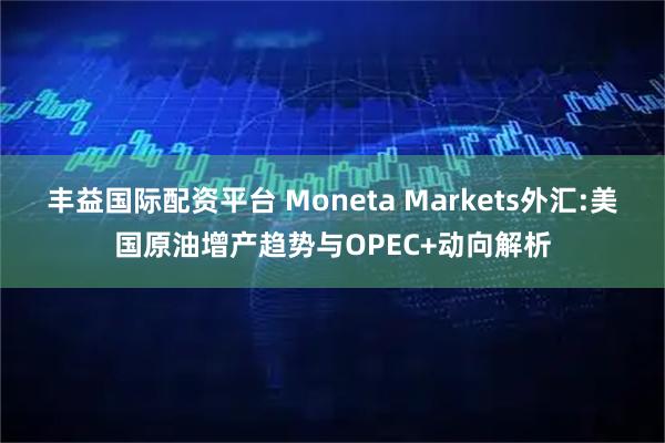 丰益国际配资平台 Moneta Markets外汇:美国原油增产趋势与OPEC+动向解析