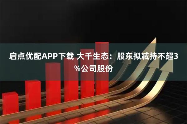 启点优配APP下载 大千生态：股东拟减持不超3%公司股份