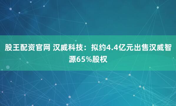 股王配资官网 汉威科技：拟约4.4亿元出售汉威智源65%股权