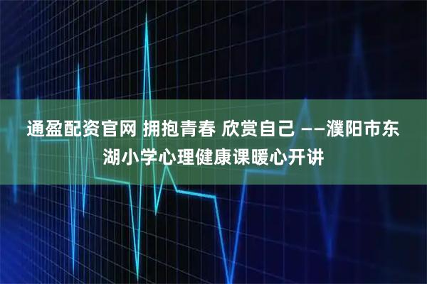 通盈配资官网 拥抱青春 欣赏自己 ——濮阳市东湖小学心理健康课暖心开讲