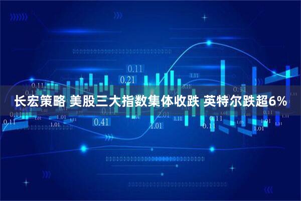 长宏策略 美股三大指数集体收跌 英特尔跌超6%