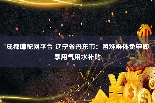 成都赚配网平台 辽宁省丹东市：困难群体免申即享用气用水补贴