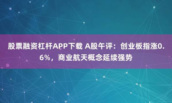股票融资杠杆APP下载 A股午评：创业板指涨0.6%，商业航天概念延续强势