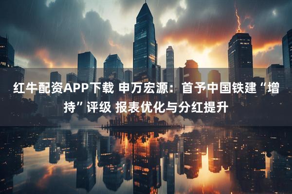 红牛配资APP下载 申万宏源:首予中国铁建“增持”评级 报表优化与分红提升