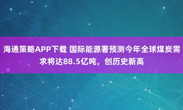 海通策略APP下载 国际能源署预测今年全球煤炭需求将达88.5亿吨，创历史新高