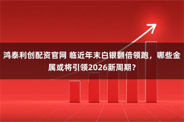 鸿泰利创配资官网 临近年末白银翻倍领跑,哪些金属或将引领2026新周期?