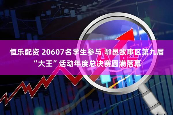 恒乐配资 20607名学生参与 鄠邑故事区第九届“大王”活动年度总决赛圆满落幕