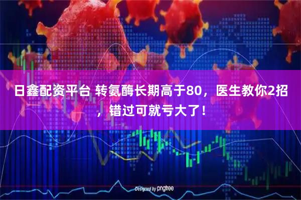 日鑫配资平台 转氨酶长期高于80，医生教你2招，错过可就亏大了！