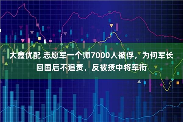 大鑫优配 志愿军一个师7000人被俘，为何军长回国后不追责，反被授中将军衔