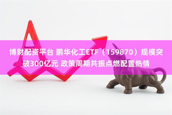 博财配资平台 鹏华化工ETF（159870）规模突破300亿元 政策周期共振点燃配置热情