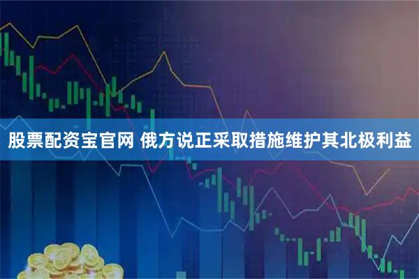股票配资宝官网 俄方说正采取措施维护其北极利益