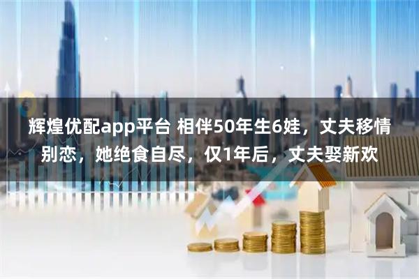 辉煌优配app平台 相伴50年生6娃，丈夫移情别恋，她绝食自尽，仅1年后，丈夫娶新欢