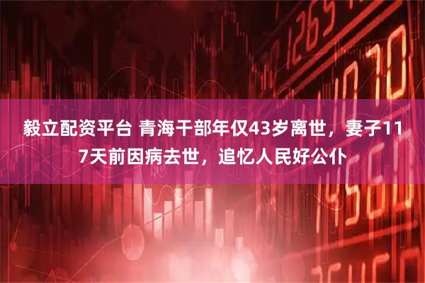 毅立配资平台 青海干部年仅43岁离世，妻子117天前因病去世，追忆人民好公仆