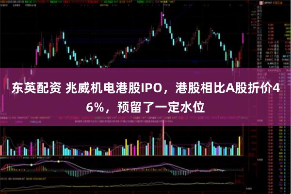 东英配资 兆威机电港股IPO，港股相比A股折价46%，预留了一定水位