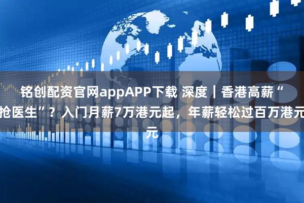 铭创配资官网appAPP下载 深度｜香港高薪“抢医生”？入门月薪7万港元起，年薪轻松过百万港元